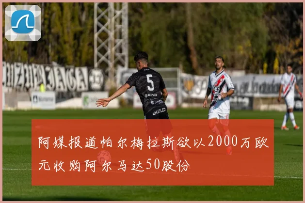 阿媒报道帕尔梅拉斯欲以2000万欧元收购阿尔马达50股份